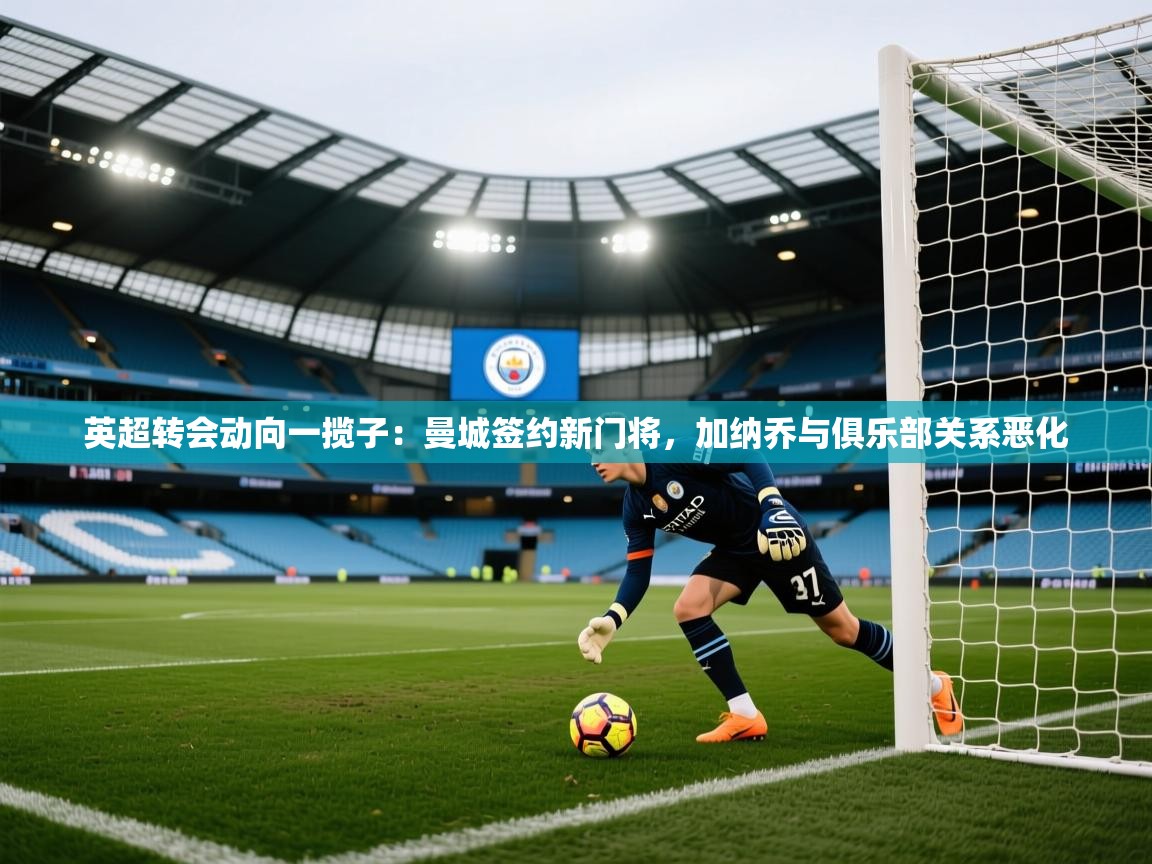 海星体育在线直播-英超转会动向一揽子:曼城签约新门将,加纳乔与俱乐部关系恶化 第2张
