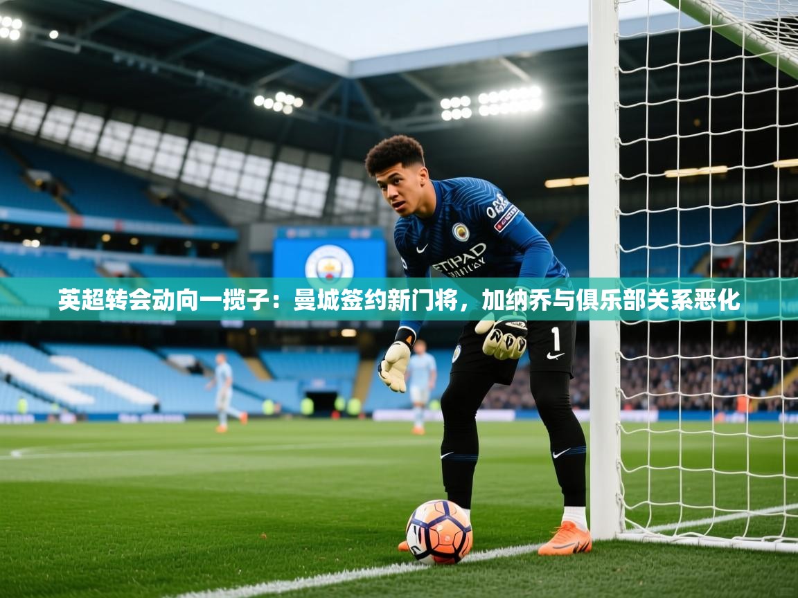 海星体育在线直播-英超转会动向一揽子:曼城签约新门将,加纳乔与俱乐部关系恶化 第4张