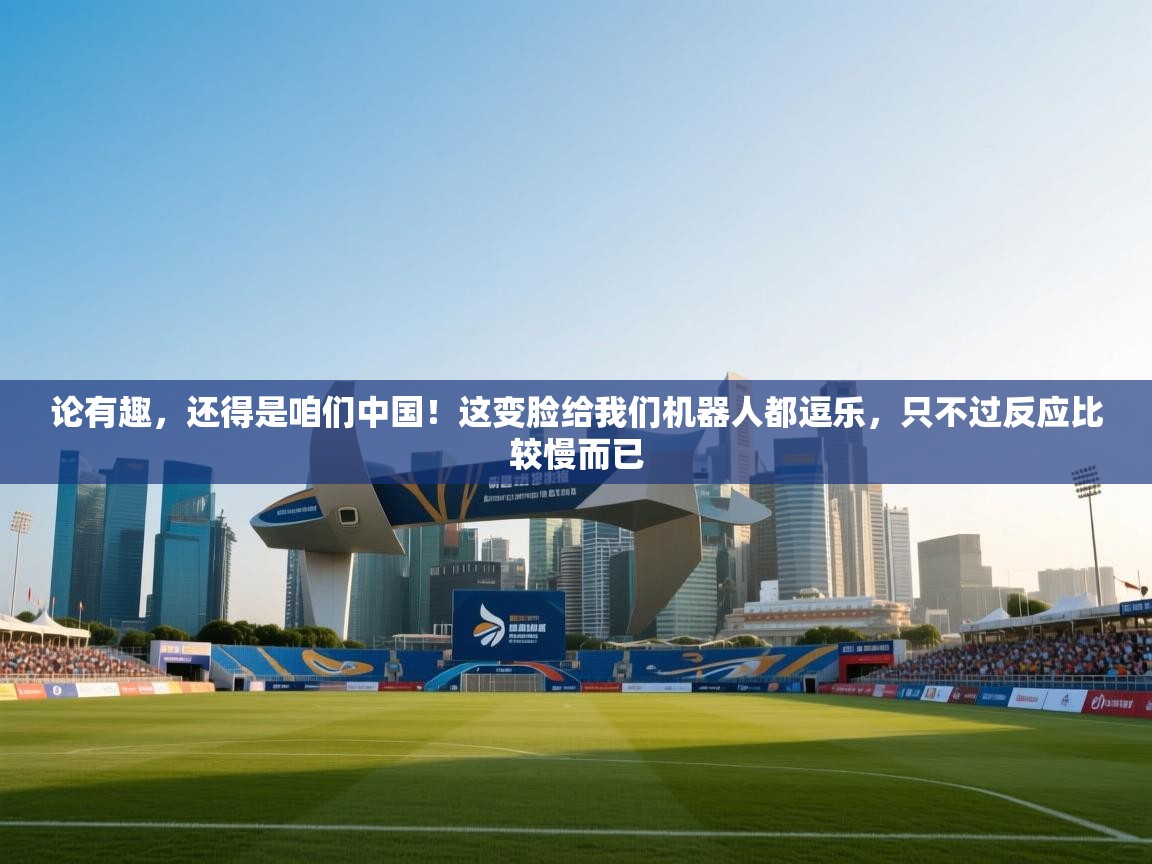 海星体育app下载-论有趣，还得是咱们中国！这变脸给我们机器人都逗乐，只不过反应比较慢而已  第3张