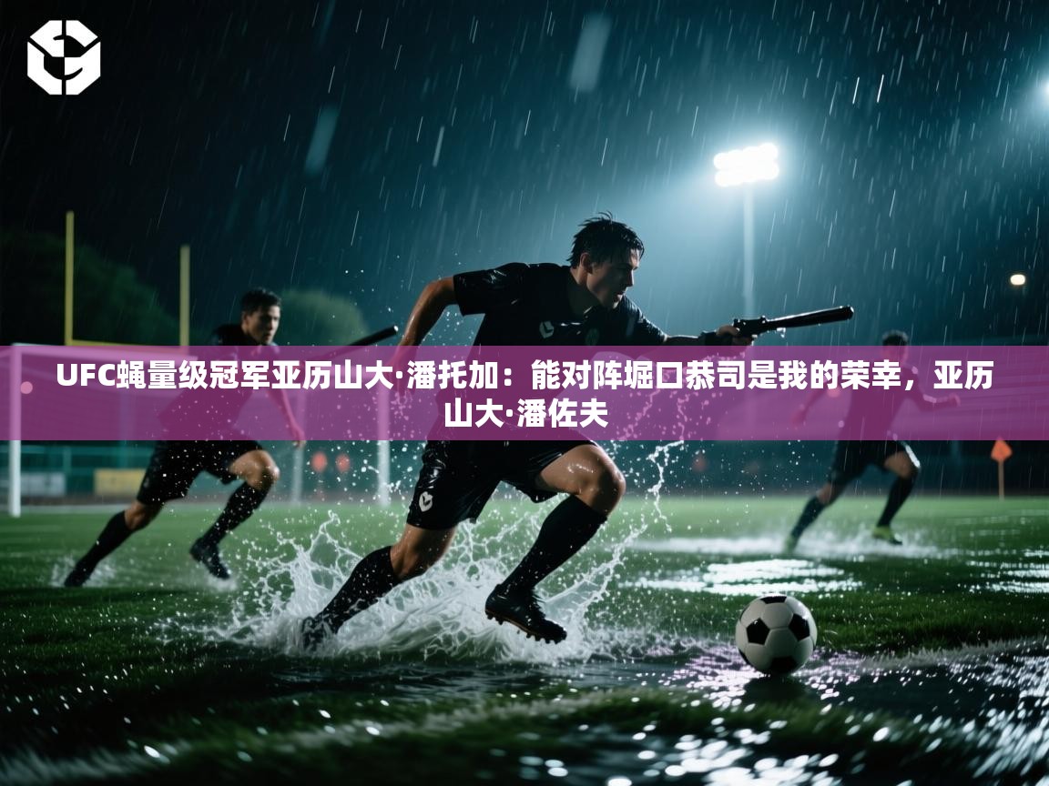 海星体育在线直播-UFC蝇量级冠军亚历山大·潘托加:能对阵堀口恭司是我的荣幸,亚历山大·潘佐夫 第4张