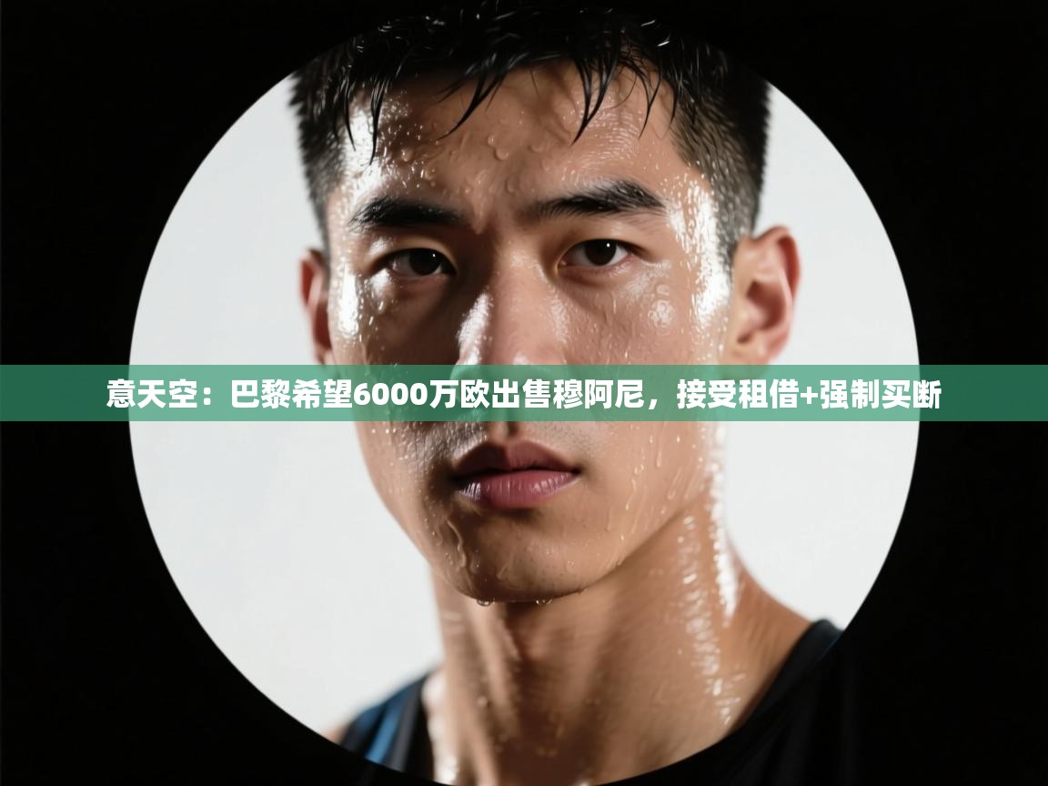 海星体育官方-意天空:巴黎希望6000万欧出售穆阿尼,接受租借+强制买断 第4张