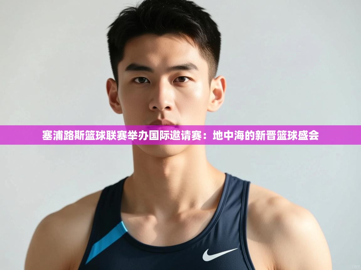 海星体育直播-塞浦路斯篮球联赛举办国际邀请赛：地中海的新晋篮球盛会  第3张