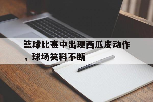 关于篮球比赛中出现西瓜皮动作，球场笑料不断的信息